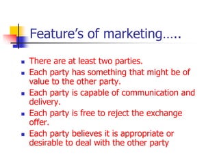 Feature’s of marketing…..
 There are at least two parties.
 Each party has something that might be of
value to the other party.
 Each party is capable of communication and
delivery.
 Each party is free to reject the exchange
offer.
 Each party believes it is appropriate or
desirable to deal with the other party
 