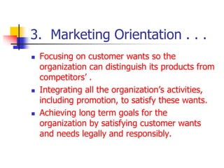 3. Marketing Orientation . . .
 Focusing on customer wants so the
organization can distinguish its products from
competitors’ .
 Integrating all the organization’s activities,
including promotion, to satisfy these wants.
 Achieving long term goals for the
organization by satisfying customer wants
and needs legally and responsibly.
 