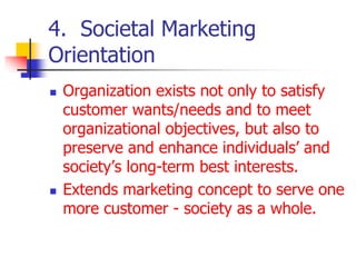 4. Societal Marketing
Orientation
 Organization exists not only to satisfy
customer wants/needs and to meet
organizational objectives, but also to
preserve and enhance individuals’ and
society’s long-term best interests.
 Extends marketing concept to serve one
more customer - society as a whole.
 