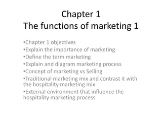 Chapter 1
The functions of marketing 1
•Chapter 1 objectives
•Explain the importance of marketing
•Define the term marketing
•Explain and diagram marketing process
•Concept of marketing vs Selling
•Traditional marketing mix and contrast it with
the hospitality marketing mix
•External environment that influence the
hospitality marketing process
 