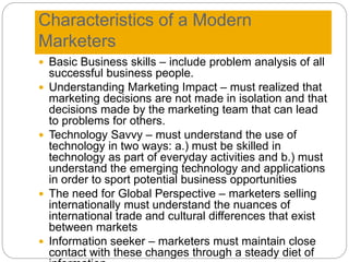 Characteristics of a Modern
Marketers
 Basic Business skills – include problem analysis of all
successful business people.
 Understanding Marketing Impact – must realized that
marketing decisions are not made in isolation and that
decisions made by the marketing team that can lead
to problems for others.
 Technology Savvy – must understand the use of
technology in two ways: a.) must be skilled in
technology as part of everyday activities and b.) must
understand the emerging technology and applications
in order to sport potential business opportunities
 The need for Global Perspective – marketers selling
internationally must understand the nuances of
international trade and cultural differences that exist
between markets
 Information seeker – marketers must maintain close
contact with these changes through a steady diet of
 