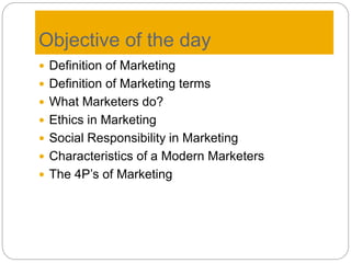 Objective of the day
 Definition of Marketing
 Definition of Marketing terms
 What Marketers do?
 Ethics in Marketing
 Social Responsibility in Marketing
 Characteristics of a Modern Marketers
 The 4P’s of Marketing
 