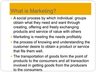 What is Marketing?
 A social process by which individual. groups
obtain what they need and want through
creating, offering and freely exchanging
products and service of value with others
 Marketing is meeting the needs profitably
 the process of knowing and understanding the
customer desire to obtain a product or service
that fits them well.
 The transportation of goods form the point of
products to the consumers and all transaction
involved in getting goods from the producers
to the consumers.
 