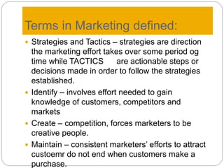 Terms in Marketing defined:
 Strategies and Tactics – strategies are direction
the marketing effort takes over some period og
time while TACTICS are actionable steps or
decisions made in order to follow the strategies
established.
 Identify – involves effort needed to gain
knowledge of customers, competitors and
markets
 Create – competition, forces marketers to be
creative people.
 Maintain – consistent marketers’ efforts to attract
custoemr do not end when customers make a
purchase.
 