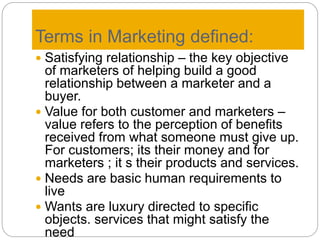 Terms in Marketing defined:
 Satisfying relationship – the key objective
of marketers of helping build a good
relationship between a marketer and a
buyer.
 Value for both customer and marketers –
value refers to the perception of benefits
received from what someone must give up.
For customers; its their money and for
marketers ; it s their products and services.
 Needs are basic human requirements to
live
 Wants are luxury directed to specific
objects. services that might satisfy the
need
 