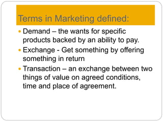 Terms in Marketing defined:
 Demand – the wants for specific
products backed by an ability to pay.
 Exchange - Get something by offering
something in return
 Transaction – an exchange between two
things of value on agreed conditions,
time and place of agreement.
 