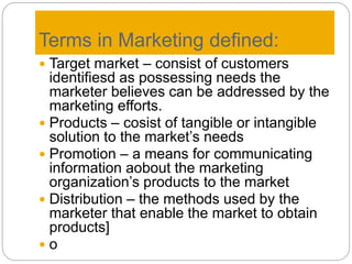 Terms in Marketing defined:
 Target market – consist of customers
identifiesd as possessing needs the
marketer believes can be addressed by the
marketing efforts.
 Products – cosist of tangible or intangible
solution to the market’s needs
 Promotion – a means for communicating
information aobout the marketing
organization’s products to the market
 Distribution – the methods used by the
marketer that enable the market to obtain
products]
 o
 