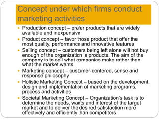 Concept under which firms conduct
marketing activities
 Production concept – prefer products that are widely
available and inexpensive
 Product concept – favor those product that offer the
most quality, performance and innovative features
 Selling concept – customers being left alone will not buy
enough of the organization ‘s products. The aim of the
company is to sell what companies make rather than
what the market wants.
 Marketing concept – customer-centered, sense and
response philosophy
 Holistic Marketing Concept – based on the development,
design and implementation of marketing programs,
process and activities
 Societal Marketing Concept – Organization’s task is to
determine the needs, wants and interest of the target
market and to deliver the desired satisfaction more
effectively and efficiently than competitors
 