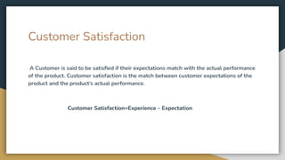 Customer Satisfaction
A Customer is said to be satisﬁed if their expectations match with the actual performance
of the product. Customer satisfaction is the match between customer expectations of the
product and the product’s actual performance.
Customer Satisfaction=Experience – Expectation
 