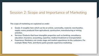 Session 2: Scope and Importance of Marketing
The scope of marketing are explained as under:
● Goods: A tangible item which can be an article, commodity, material, merchandise,
supply, wares produced from agricultural, construction, manufacturing or mining
activities.
● Services: Products that have intangible properties such as banking, consultancy,
education, insurance, accounting, expertise, medical treatment or transportation
● Experience: Marketers can create stage and market experiences to the customers. For
example Water Park, and theme parks provide experience marketing.
 