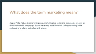 What does the term marketing mean?
As per Philip Kotler, the marketing guru, marketing is a social and managerial process by
which individuals and groups obtain what they need and want through creating and 6
exchanging products and value with others.
 