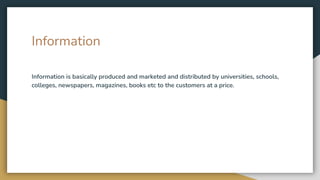 Information
Information is basically produced and marketed and distributed by universities, schools,
colleges, newspapers, magazines, books etc to the customers at a price.
 