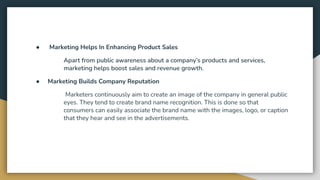 ● Marketing Helps In Enhancing Product Sales
Apart from public awareness about a company’s products and services,
marketing helps boost sales and revenue growth.
● Marketing Builds Company Reputation
Marketers continuously aim to create an image of the company in general public
eyes. They tend to create brand name recognition. This is done so that
consumers can easily associate the brand name with the images, logo, or caption
that they hear and see in the advertisements.
 