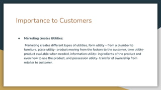 Importance to Customers
● Marketing creates Utilities:
Marketing creates different types of utilities, form utility – from a plumber to
furniture, place utility- product moving from the factory to the customer, time utility-
product available when needed, information utility- ingredients of the product and
even how to use the product, and possession utility- transfer of ownership from
retailer to customer.
 