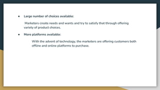 ● Large number of choices available:
Marketers create needs and wants and try to satisfy that through offering
variety of product choices.
● More platforms available:
With the advent of technology, the marketers are offering customers both
ofﬂine and online platforms to purchase.
 