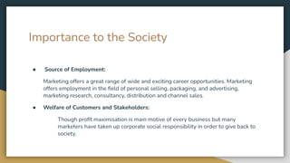 Importance to the Society
● Source of Employment:
Marketing offers a great range of wide and exciting career opportunities. Marketing
offers employment in the ﬁeld of personal selling, packaging, and advertising,
marketing research, consultancy, distribution and channel sales.
● Welfare of Customers and Stakeholders:
Though proﬁt maximisation is main motive of every business but many
marketers have taken up corporate social responsibility in order to give back to
society.
 