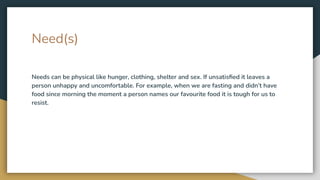 Need(s)
Needs can be physical like hunger, clothing, shelter and sex. If unsatisﬁed it leaves a
person unhappy and uncomfortable. For example, when we are fasting and didn’t have
food since morning the moment a person names our favourite food it is tough for us to
resist.
 