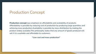 Production Concept
Production concept lays emphasis on affordability and availability of products.
Affordability is possible by reducing cost of production by producing large quantities and
achieving mass production.Availability is possible by mass distribution by making the
product widely available.This philosophy states that any amount of goods produced will
sell if it is available and affordable to customers.
“Low cost and mass production”
 