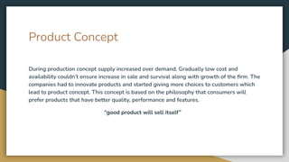 Product Concept
During production concept supply increased over demand. Gradually low cost and
availability couldn’t ensure increase in sale and survival along with growth of the ﬁrm. The
companies had to innovate products and started giving more choices to customers which
lead to product concept. This concept is based on the philosophy that consumers will
prefer products that have better quality, performance and features.
“good product will sell itself”
 