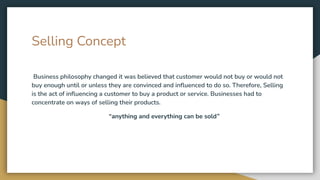 Selling Concept
Business philosophy changed it was believed that customer would not buy or would not
buy enough until or unless they are convinced and inﬂuenced to do so. Therefore, Selling
is the act of inﬂuencing a customer to buy a product or service. Businesses had to
concentrate on ways of selling their products.
“anything and everything can be sold”
 