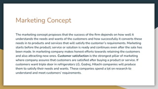 Marketing Concept
The marketing concept proposes that the success of the ﬁrm depends on how well it
understands the needs and wants of the customers and how successfully it converts these
needs in to products and services that will satisfy the customer’s requirements. Marketing
starts before the product; service or solution is ready and continues even after the sale has
been made. In marketing company makes honest efforts towards retaining the customers
and also attracting new ones. Customer satisfaction is the strongest pillar of marketing
where company assures that customers are satisﬁed after buying a product or service. If
customers want triple door in refrigerators LG, Godrej, Hitachi companies will produce
them to satisfy their needs and wants. These companies spend a lot on research to
understand and meet customers’ requirements.
 