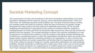 Societal Marketing Concept
Our environment is facing a lot of problems in the form of pollution, deforestation, increasing
population, depleting natural resources, poverty, and environmental deterioration. There are
many more are challenges posed by social problems too. The duty of business doesn’t end by
just meeting needs and wants of customers rather the duty of business to consider a larger
perspective by really acting in the best interest of individuals and society. 30 The societal
marketing concept believes in giving back to the society as it believes that the company is
proﬁting because of society and hence it should also take measures to make sure the society also
beneﬁts from the company. The concept advocates to deliver the customer satisfaction in a way
that preserves or enhances the customer’s and the society’s well-being. Societal Marketing can
be deﬁned as a marketing function in which the organizations identify the needs and wants of the
target market and then align the marketing activities of an organization in such a manner that
their marketing efforts are socially responsible and thereby help the organization in gaining the
trust of the society by having an image of a socially responsible organization, but still remaining
proﬁtable. Societal marketing is marketing with a noble cause. Now a day’s one can ﬁnd number
of examples where companies are supporting one or another good cause. Aircel is promoting
‘Save Tiger Campaign’, Idea is concerned about increasing population and deforestation.
 