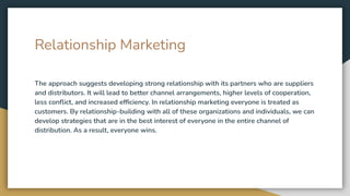 Relationship Marketing
The approach suggests developing strong relationship with its partners who are suppliers
and distributors. It will lead to better channel arrangements, higher levels of cooperation,
less conﬂict, and increased efﬁciency. In relationship marketing everyone is treated as
customers. By relationship-building with all of these organizations and individuals, we can
develop strategies that are in the best interest of everyone in the entire channel of
distribution. As a result, everyone wins.
 