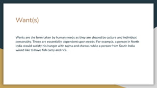 Want(s)
Wants are the form taken by human needs as they are shaped by culture and individual
personality. These are essentially dependent upon needs. For example, a person in North
India would satisfy his hunger with rajma and chawal while a person from South India
would like to have ﬁsh curry and rice.
 
