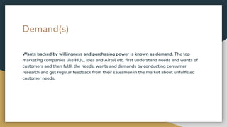 Demand(s)
Wants backed by willingness and purchasing power is known as demand. The top
marketing companies like HUL, Idea and Airtel etc. ﬁrst understand needs and wants of
customers and then fulﬁl the needs, wants and demands by conducting consumer
research and get regular feedback from their salesmen in the market about unfulﬁlled
customer needs.
 
