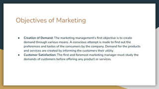 Objectives of Marketing
● Creation of Demand: The marketing management’s ﬁrst objective is to create
demand through various means. A conscious attempt is made to ﬁnd out the
preferences and tastes of the consumers by the company. Demand for the products
and services are created by informing the customers their utility.
● Customer Satisfaction: The ﬁrst and foremost marketing manager must study the
demands of customers before offering any product or services.
 