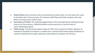 ● Market Share: Every business aims at increasing its market share. It is the ratio of its sales
to the total sales in the economy. For instance, both Pepsi and Coke compete with each
other to increase their market share.
● Generation of Proﬁts: The marketing department is the only department which generates
revenue for the business. Sufﬁcient proﬁts must be earned as a result of sale of
want-satisfying products.
● Public Image: To build up the public image of a ﬁrm over a period is another objective of
marketing. Goodwill of company is created over a period of time with regular emphasis on
customer satisfaction through continuous improvement in product and services.
 