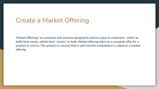 Create a Market Offering
‘Market Offerings’ are products and services designed to deliver value to customers—either to
fulﬁll their needs, satisfy their “wants,” or both. Market offering refers to a complete offer for a
product or service. The product or service that is sold into the marketplace is called as a market
offering.
 