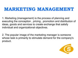 MARKETING MANAGEMENT
1. Marketing (management) is the process of planning and
executing the conception , pricing , promotion and distribution of
ideas, goods and services to create exchange that satisfy
individual and organizational objectives.
2. The popular image of the marketing manager is someone
whose task is primarily to stimulate demand for the company's
product.
 