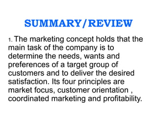 SUMMARY/REVIEW
1. The marketing concept holds that the
main task of the company is to
determine the needs, wants and
preferences of a target group of
customers and to deliver the desired
satisfaction. Its four principles are
market focus, customer orientation ,
coordinated marketing and profitability.
 