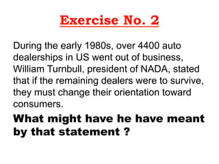 Exercise No. 2
During the early 1980s, over 4400 auto
dealerships in US went out of business,
William Turnbull, president of NADA, stated
that if the remaining dealers were to survive,
they must change their orientation toward
consumers.
What might have he have meant
by that statement ?
 