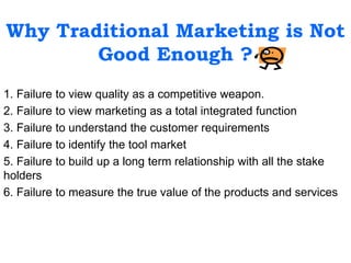 Why Traditional Marketing is Not
Good Enough ?
1. Failure to view quality as a competitive weapon.
2. Failure to view marketing as a total integrated function
3. Failure to understand the customer requirements
4. Failure to identify the tool market
5. Failure to build up a long term relationship with all the stake
holders
6. Failure to measure the true value of the products and services
 