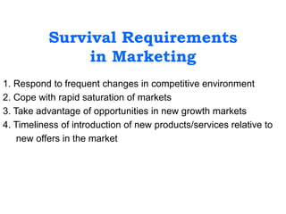 Survival Requirements
in Marketing
1. Respond to frequent changes in competitive environment
2. Cope with rapid saturation of markets
3. Take advantage of opportunities in new growth markets
4. Timeliness of introduction of new products/services relative to
new offers in the market
 