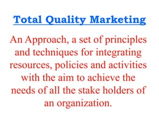 Total Quality Marketing
An Approach, a set of principles
and techniques for integrating
resources, policies and activities
with the aim to achieve the
needs of all the stake holders of
an organization.
 