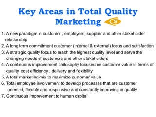 Key Areas in Total Quality
Marketing
1. A new paradigm in customer , employee , supplier and other stakeholder
relationship
2. A long term commitment customer (internal & external) focus and satisfaction
3. A strategic quality focus to reach the highest quality level and serve the
changing needs of customers and other stakeholders
4. A continuous improvement philosophy focused on customer value in terms of
quality, cost efficiency , delivery and flexibility
5. A total marketing mix to maximize customer value
6. Total employee involvement to develop processes that are customer
oriented, flexible and responsive and constantly improving in quality
7. Continuous improvement to human capital
 