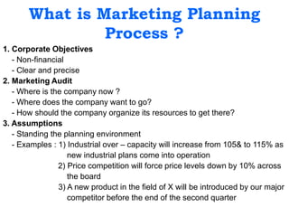 What is Marketing Planning
Process ?
1. Corporate Objectives
- Non-financial
- Clear and precise
2. Marketing Audit
- Where is the company now ?
- Where does the company want to go?
- How should the company organize its resources to get there?
3. Assumptions
- Standing the planning environment
- Examples : 1) Industrial over – capacity will increase from 105& to 115% as
new industrial plans come into operation
2) Price competition will force price levels down by 10% across
the board
3) A new product in the field of X will be introduced by our major
competitor before the end of the second quarter
 
