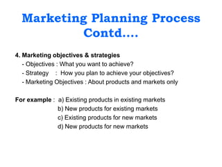 Marketing Planning Process
Contd….
4. Marketing objectives & strategies
- Objectives : What you want to achieve?
- Strategy : How you plan to achieve your objectives?
- Marketing Objectives : About products and markets only
For example : a) Existing products in existing markets
b) New products for existing markets
c) Existing products for new markets
d) New products for new markets
 