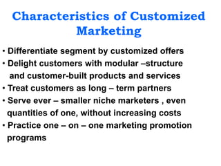 Characteristics of Customized
Marketing
• Differentiate segment by customized offers
• Delight customers with modular –structure
and customer-built products and services
• Treat customers as long – term partners
• Serve ever – smaller niche marketers , even
quantities of one, without increasing costs
• Practice one – on – one marketing promotion
programs
 