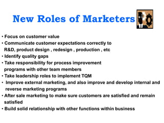 New Roles of Marketers
• Focus on customer value
• Communicate customer expectations correctly to
R&D, product design , redesign , production , etc
• Identify quality gaps
• Take responsibility for process improvement
programs with other team members
• Take leadership roles to implement TQM
• Improve external marketing, and also improve and develop internal and
reverse marketing programs
• After sale marketing to make sure customers are satisfied and remain
satisfied
• Build solid relationship with other functions within business
 