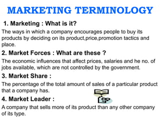 MARKETING TERMINOLOGY
1. Marketing : What is it?
The ways in which a company encourages people to buy its
products by deciding on its product,price,promotion tactics and
place.
2. Market Forces : What are these ?
The economic influences that affect prices, salaries and he no. of
jobs available, which are not controlled by the government.
3. Market Share :
The percentage of the total amount of sales of a particular product
that a company has.
4. Market Leader :
A company that sells more of its product than any other company
of its type.
 