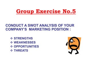 Group Exercise No.5
CONDUCT A SWOT ANALYSIS OF YOUR
COMPANY’S MARKETING POSITION :
 STRENGTHS
 WEAKNESSES
 OPPORTUNITIES
 THREATS
 