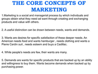 THE CORE CONCEPTS OF
MARKETING
1.Marketing is a social and managerial process by which individuals and
groups obtain what they need ad want through creating and exchanging
products and value with others.
2. A useful distinction can be drawn between needs, wants and demands.
3. Wants are desires for specific satisfaction of these deeper needs. An
American needs food and wants hamburger , needs clothing and wants a
Pierre Cardin suit , needs esteem and buys a Cadillac.
4. While people's needs are few, their wants are many.
5. Demands are wants for specific products that are backed up by an ability
and willingness to buy them. Wants become demands when backed up by
purchasing power.
 