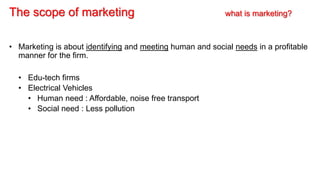 The scope of marketing what is marketing?
• Marketing is about identifying and meeting human and social needs in a profitable
manner for the firm.
• Edu-tech firms
• Electrical Vehicles
• Human need : Affordable, noise free transport
• Social need : Less pollution
 