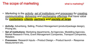 The scope of marketing what is marketing?
• Marketing is the activity, set of institutions and processes for creating,
communicating, delivering and exchanging offerings that have value
for customers, clients, partners and society at large.
• Activity: Advertising, Selling, Product Management (product/package design),
Pricing etc.
• Set of institutions: Marketing departments, Ad Agencies, Modelling Agencies,
Market Research Firms, Event Management Companies, Transport Companies,
Retailers
• Processes: Research Inputs – Product Design – Product launch – Response
Measurement etc.
 