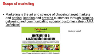 Scope of marketing
• Marketing is the art and science of choosing target markets
and getting, keeping and growing customers through creating,
delivering and communicating superior customer value. (AMA
Definition)
https://www.youtube.com/watch?v=AHP-KsAqggQ
Customer value?
 