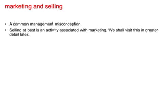 marketing and selling
• A common management misconception.
• Selling at best is an activity associated with marketing. We shall visit this in greater
detail later.
 